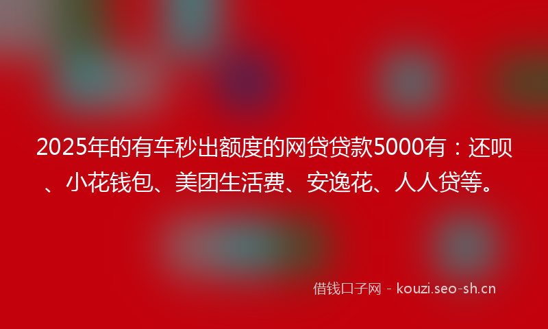 2025年的有车秒出额度的网贷贷款5000有：还呗、小花钱包、美团生活费、安逸花、人人贷等。