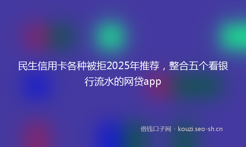 民生信用卡各种被拒2025年推荐，整合五个看银行流水的网贷app