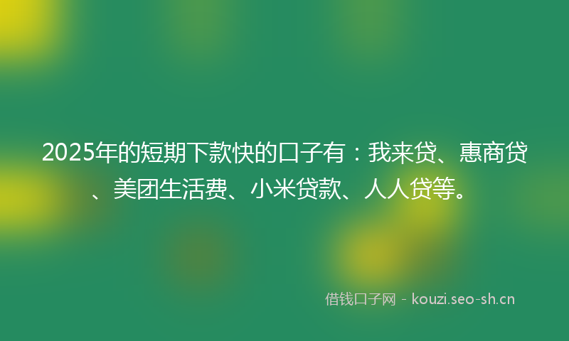 2025年的短期下款快的口子有：我来贷、惠商贷、美团生活费、小米贷款、人人贷等。