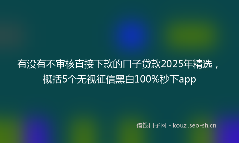 有没有不审核直接下款的口子贷款2025年精选，概括5个无视征信黑白100%秒下app