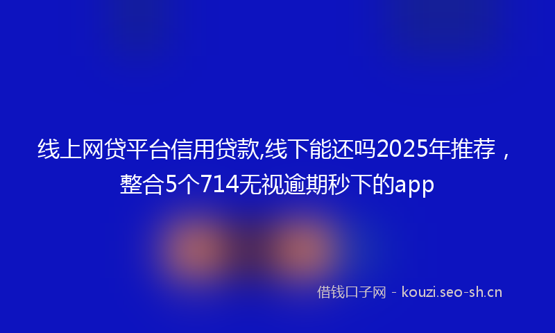 线上网贷平台信用贷款,线下能还吗2025年推荐，整合5个714无视逾期秒下的app