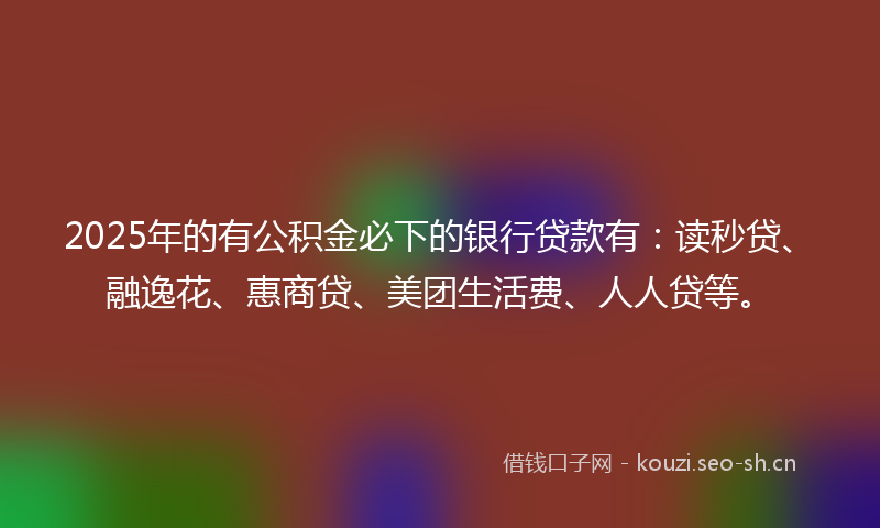 2025年的有公积金必下的银行贷款有：读秒贷、融逸花、惠商贷、美团生活费、人人贷等。