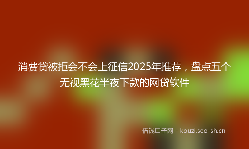 消费贷被拒会不会上征信2025年推荐，盘点五个无视黑花半夜下款的网贷软件