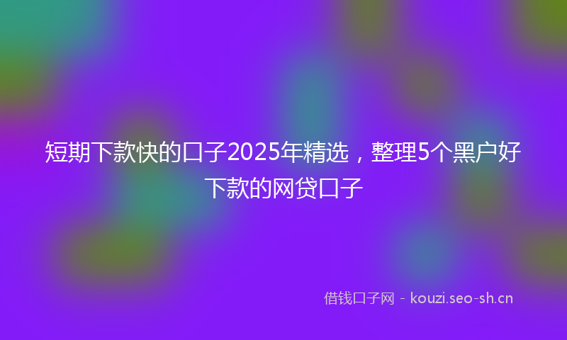 短期下款快的口子2025年精选，整理5个黑户好下款的网贷口子