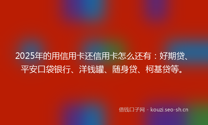 2025年的用信用卡还信用卡怎么还有：好期贷、平安口袋银行、洋钱罐、随身贷、柯基贷等。