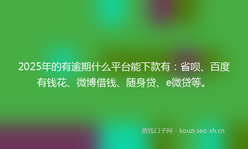 2025年的有逾期什么平台能下款有：省呗、百度有钱花、微博借钱、随身贷、e微贷等。