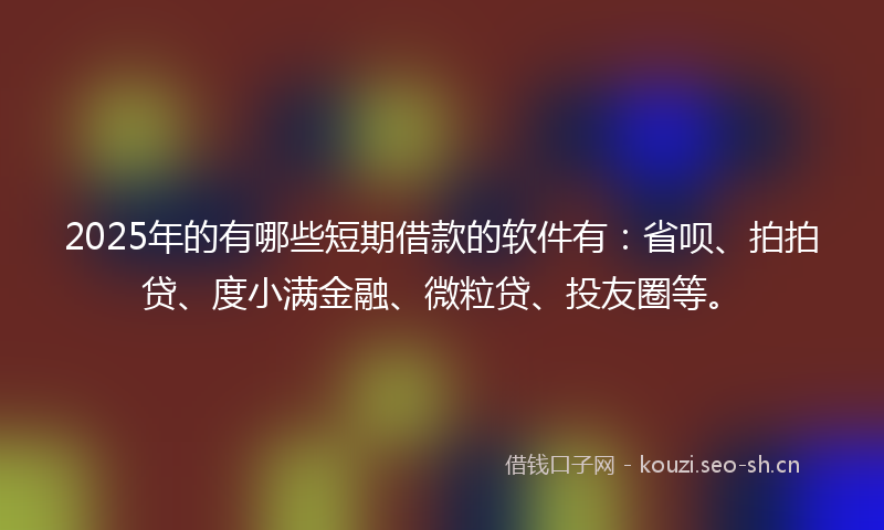 2025年的有哪些短期借款的软件有：省呗、拍拍贷、度小满金融、微粒贷、投友圈等。