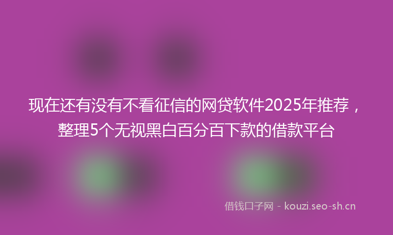 现在还有没有不看征信的网贷软件2025年推荐，整理5个无视黑白百分百下款的借款平台