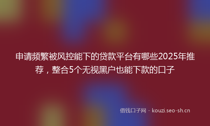 申请频繁被风控能下的贷款平台有哪些2025年推荐，整合5个无视黑户也能下款的口子