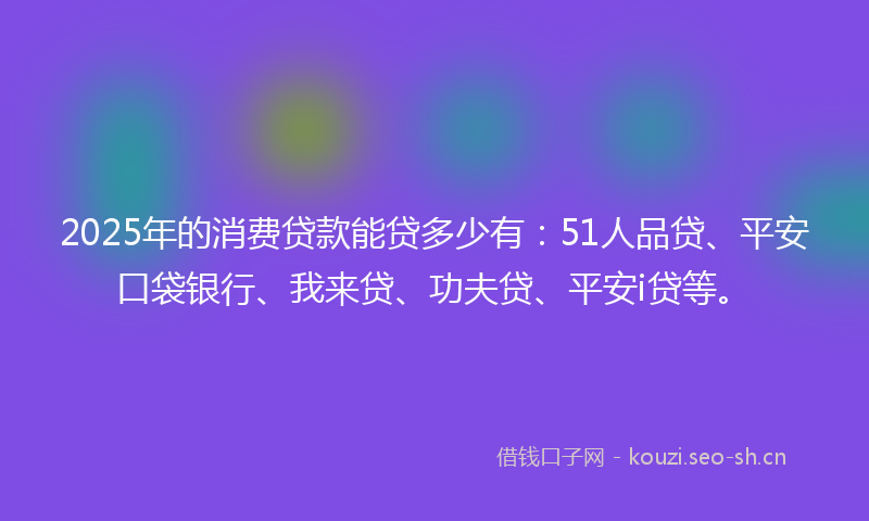 2025年的消费贷款能贷多少有：51人品贷、平安口袋银行、我来贷、功夫贷、平安i贷等。