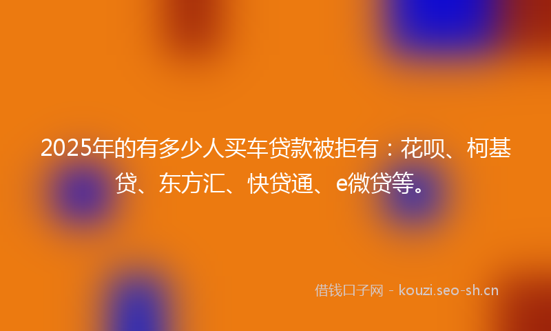 2025年的有多少人买车贷款被拒有：花呗、柯基贷、东方汇、快贷通、e微贷等。