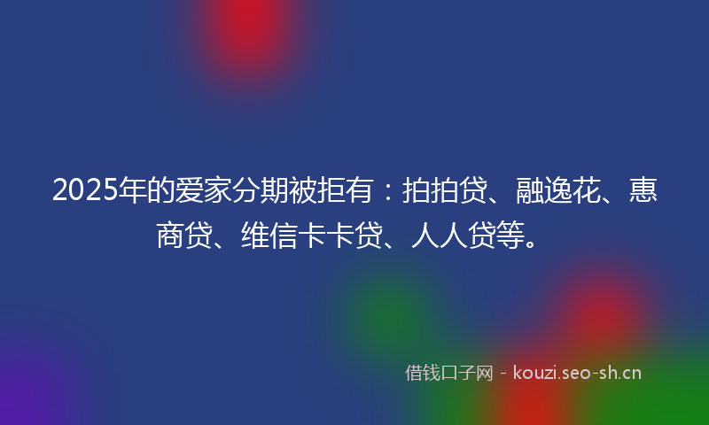 2025年的爱家分期被拒有：拍拍贷、融逸花、惠商贷、维信卡卡贷、人人贷等。