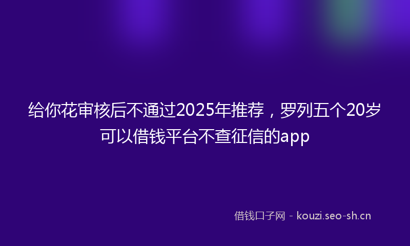 给你花审核后不通过2025年推荐，罗列五个20岁可以借钱平台不查征信的app