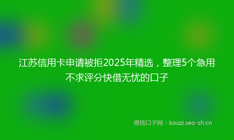 江苏信用卡申请被拒2025年精选，整理5个急用不求评分快借无忧的口子