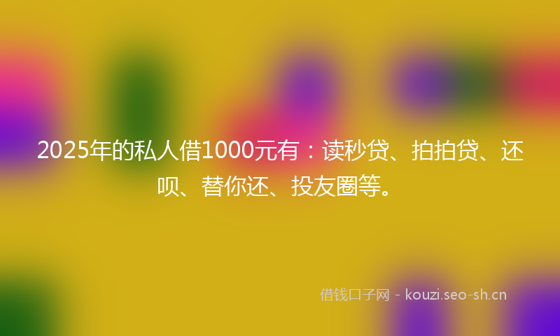 2025年的私人借1000元有：读秒贷、拍拍贷、还呗、替你还、投友圈等。