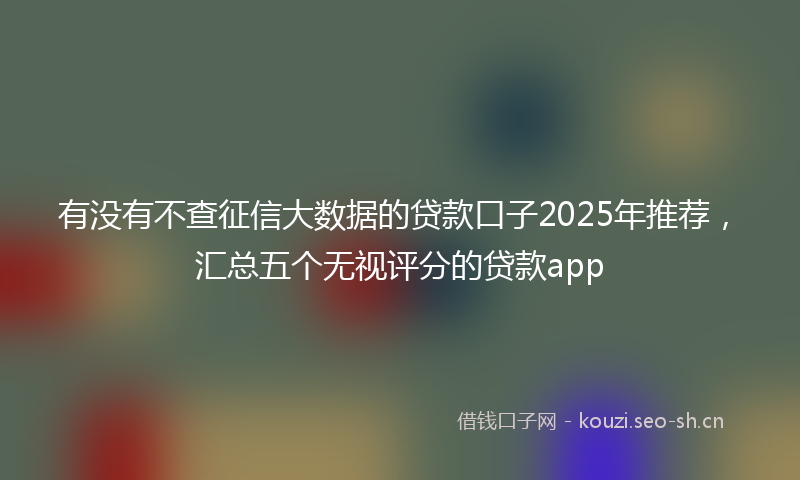 有没有不查征信大数据的贷款口子2025年推荐，汇总五个无视评分的贷款app