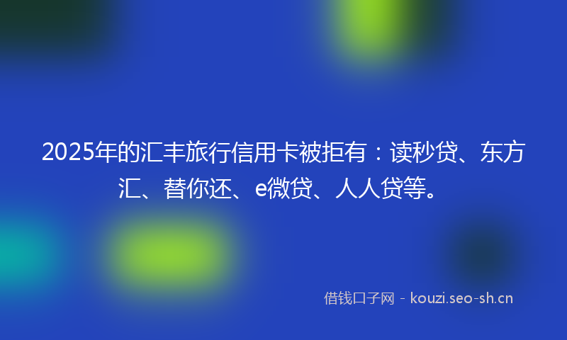 2025年的汇丰旅行信用卡被拒有：读秒贷、东方汇、替你还、e微贷、人人贷等。