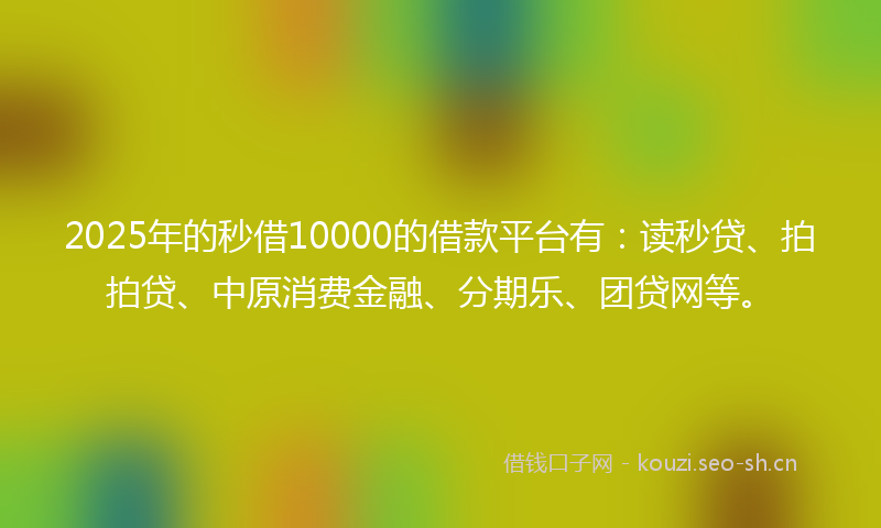 2025年的秒借10000的借款平台有：读秒贷、拍拍贷、中原消费金融、分期乐、团贷网等。