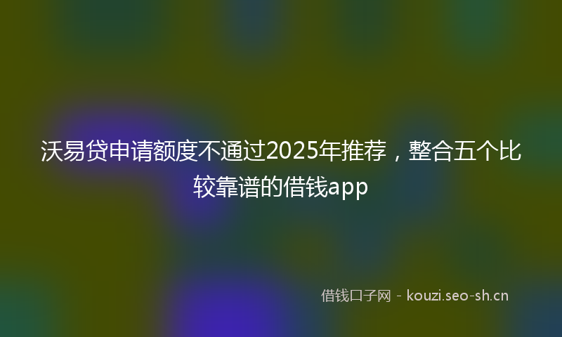 沃易贷申请额度不通过2025年推荐，整合五个比较靠谱的借钱app