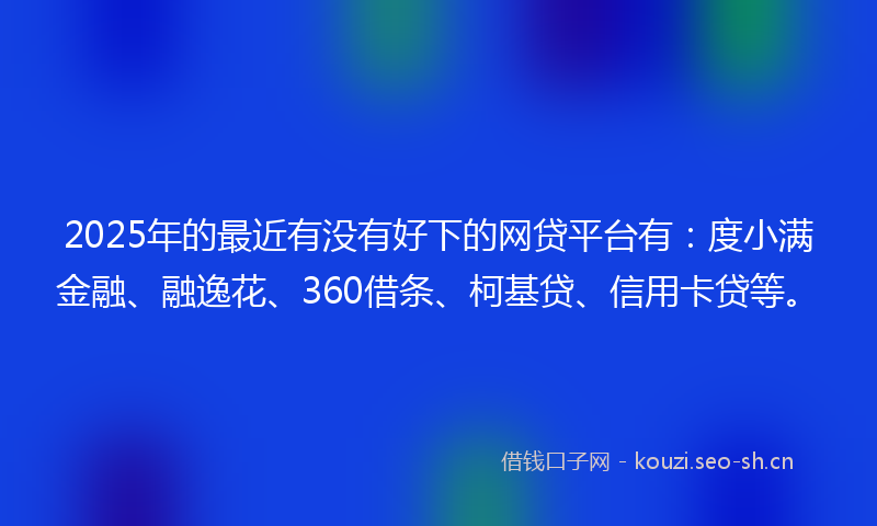 2025年的最近有没有好下的网贷平台有：度小满金融、融逸花、360借条、柯基贷、信用卡贷等。
