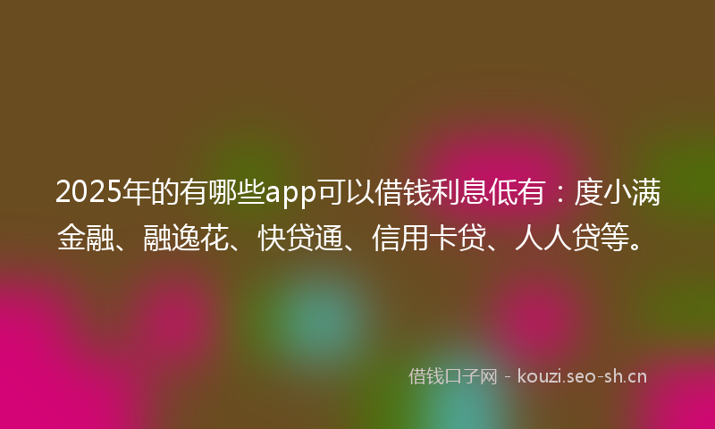 2025年的有哪些app可以借钱利息低有：度小满金融、融逸花、快贷通、信用卡贷、人人贷等。