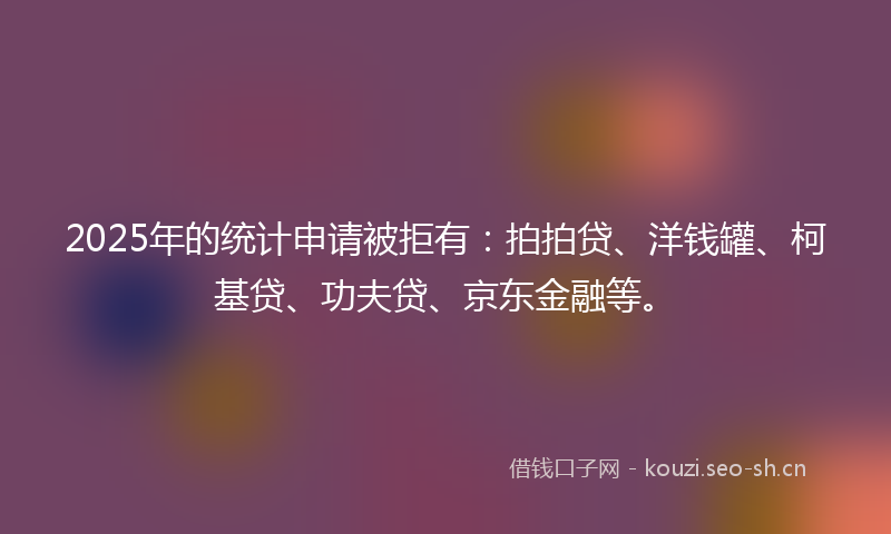 2025年的统计申请被拒有：拍拍贷、洋钱罐、柯基贷、功夫贷、京东金融等。