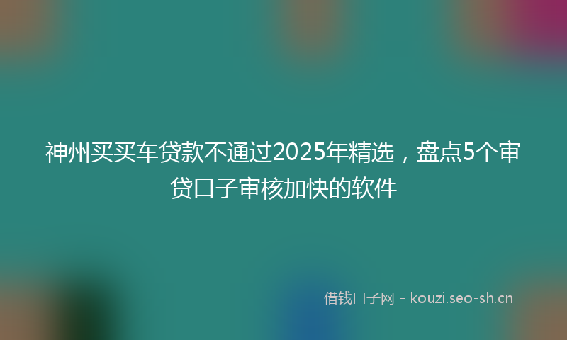 神州买买车贷款不通过2025年精选，盘点5个审贷口子审核加快的软件