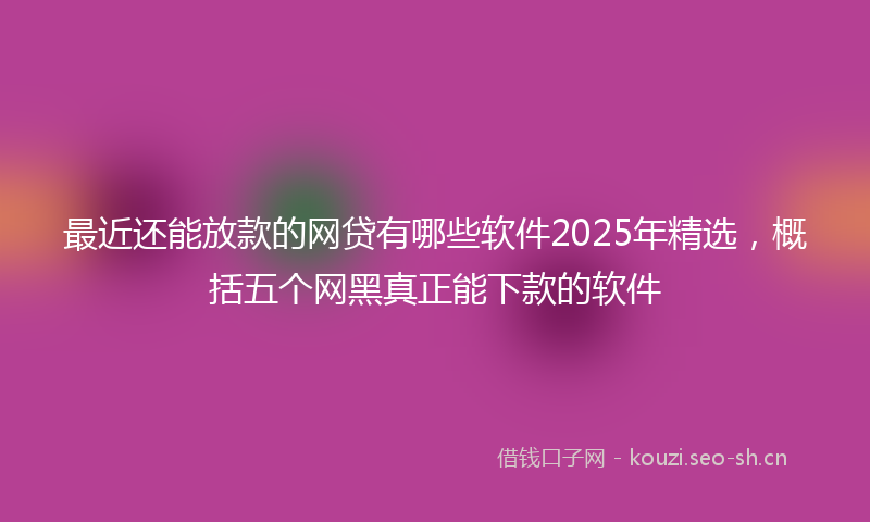 最近还能放款的网贷有哪些软件2025年精选，概括五个网黑真正能下款的软件