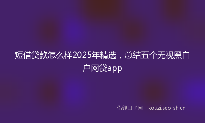 短借贷款怎么样2025年精选，总结五个无视黑白户网贷app