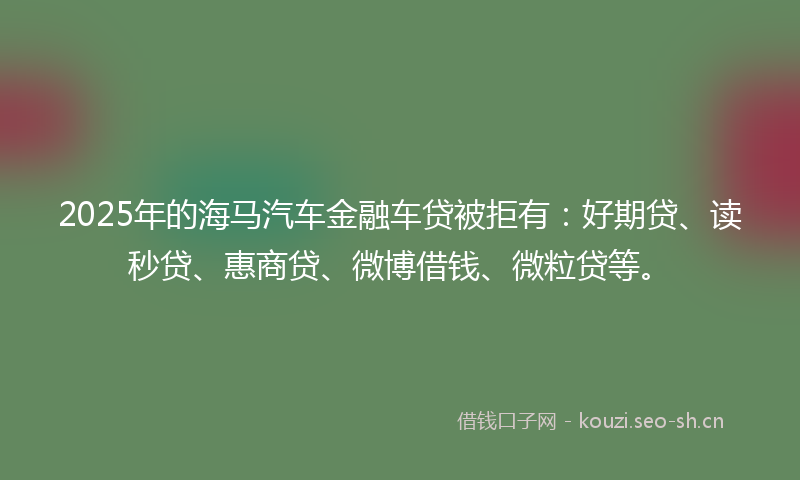 2025年的海马汽车金融车贷被拒有：好期贷、读秒贷、惠商贷、微博借钱、微粒贷等。