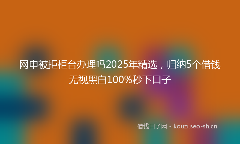 网申被拒柜台办理吗2025年精选，归纳5个借钱无视黑白100%秒下口子