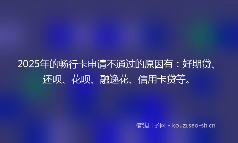 2025年的畅行卡申请不通过的原因有：好期贷、还呗、花呗、融逸花、信用卡贷等。