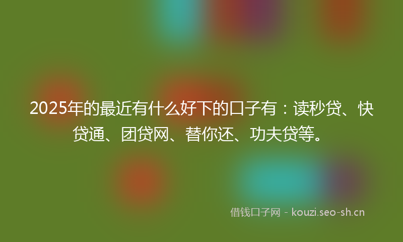 2025年的最近有什么好下的口子有：读秒贷、快贷通、团贷网、替你还、功夫贷等。