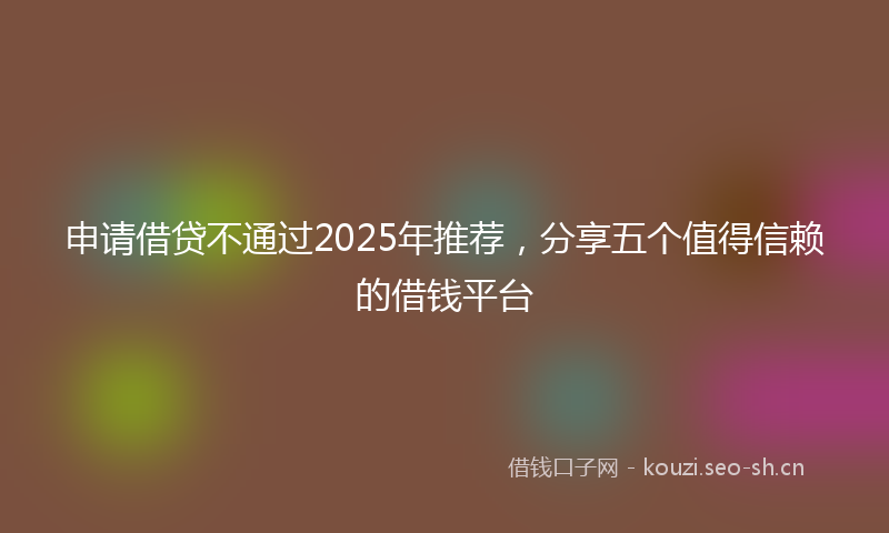 申请借贷不通过2025年推荐，分享五个值得信赖的借钱平台