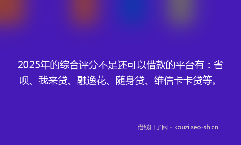 2025年的综合评分不足还可以借款的平台有：省呗、我来贷、融逸花、随身贷、维信卡卡贷等。