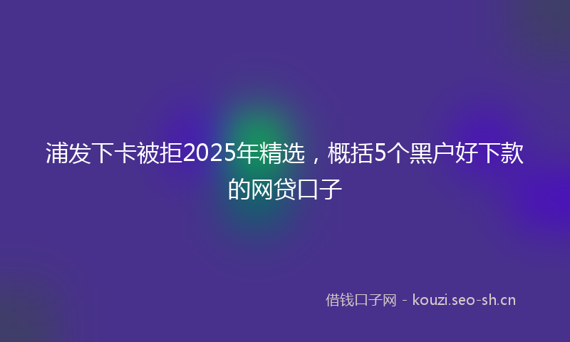 浦发下卡被拒2025年精选，概括5个黑户好下款的网贷口子