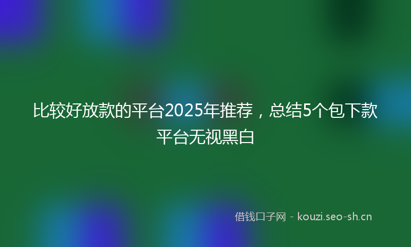 比较好放款的平台2025年推荐，总结5个包下款平台无视黑白