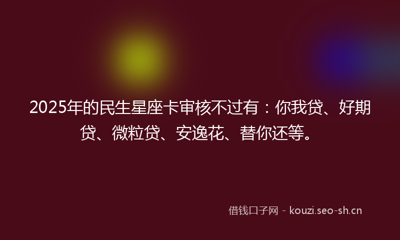 2025年的民生星座卡审核不过有：你我贷、好期贷、微粒贷、安逸花、替你还等。