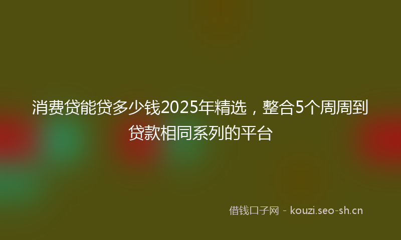 消费贷能贷多少钱2025年精选，整合5个周周到贷款相同系列的平台