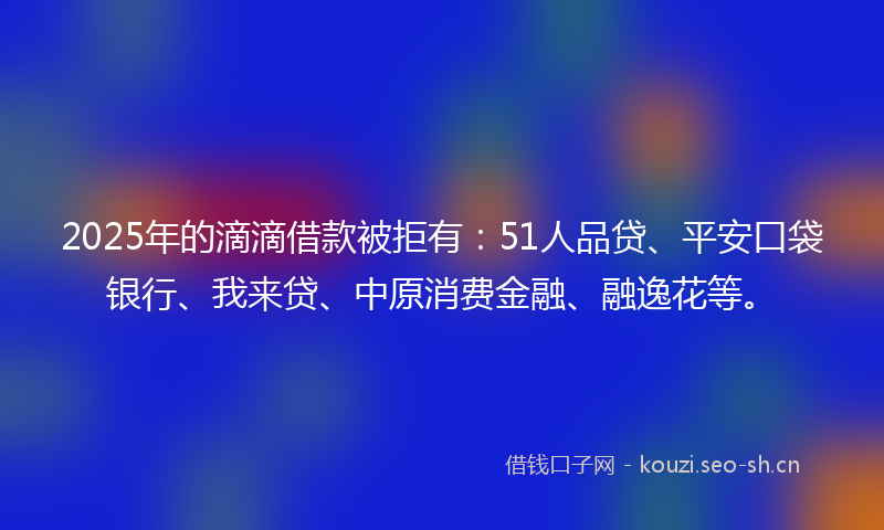 2025年的滴滴借款被拒有：51人品贷、平安口袋银行、我来贷、中原消费金融、融逸花等。
