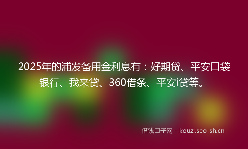 2025年的浦发备用金利息有：好期贷、平安口袋银行、我来贷、360借条、平安i贷等。