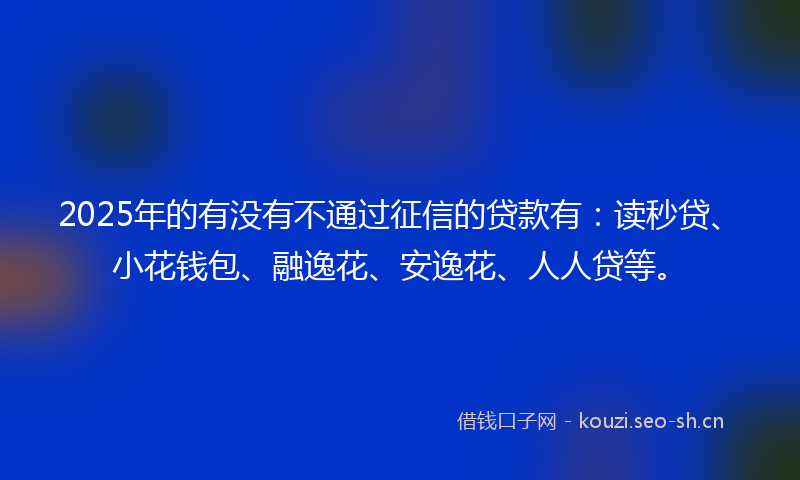 2025年的有没有不通过征信的贷款有：读秒贷、小花钱包、融逸花、安逸花、人人贷等。