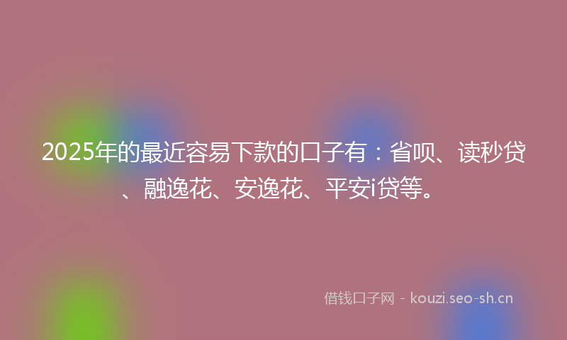 2025年的最近容易下款的口子有：省呗、读秒贷、融逸花、安逸花、平安i贷等。