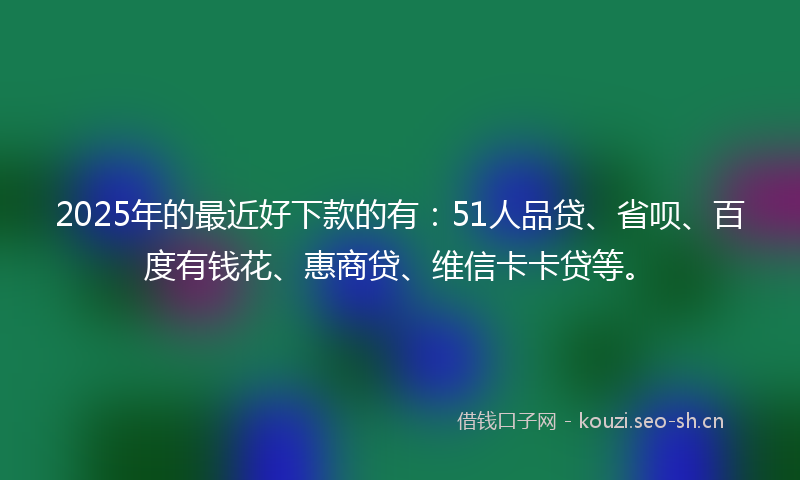 2025年的最近好下款的有：51人品贷、省呗、百度有钱花、惠商贷、维信卡卡贷等。