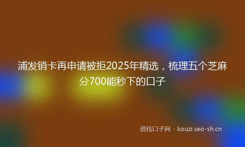 浦发销卡再申请被拒2025年精选，梳理五个芝麻分700能秒下的口子