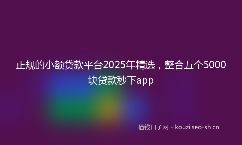 正规的小额贷款平台2025年精选，整合五个5000块贷款秒下app