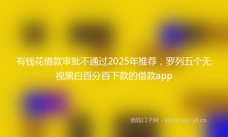 有钱花借款审批不通过2025年推荐，罗列五个无视黑白百分百下款的借款app