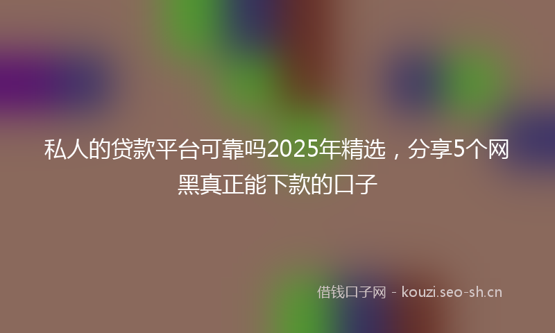 私人的贷款平台可靠吗2025年精选，分享5个网黑真正能下款的口子