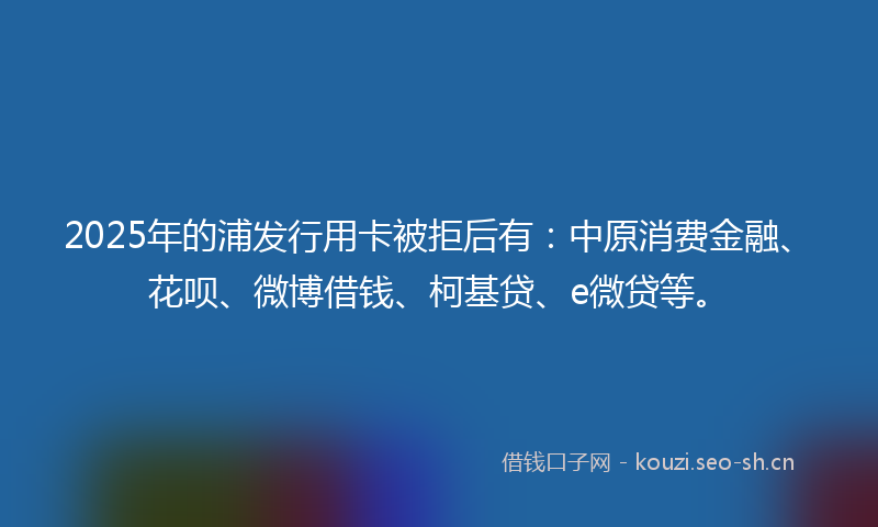 2025年的浦发行用卡被拒后有：中原消费金融、花呗、微博借钱、柯基贷、e微贷等。
