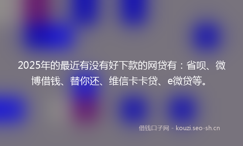 2025年的最近有没有好下款的网贷有：省呗、微博借钱、替你还、维信卡卡贷、e微贷等。